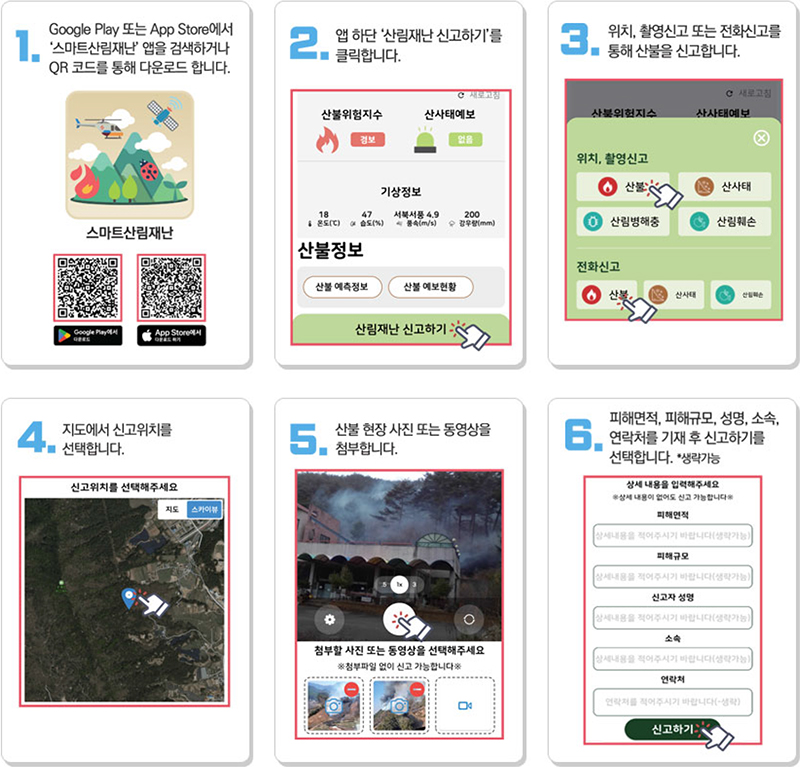 1. Google Play 또는 App Store에서 스마트산림재난 앱을 검색하거나 QR코드를 통해 다운로드 합니다.
2. 앱 하단 산림재난 신고하기를 클릭합니다. 3. 위치, 촬영신고 또는 전화신고를 통해 산불을 신고합니다. 4. 지도에서 신고위치를 선택합니다. 5. 산불 현장 또는 동영상을 첨부합니다.
6. 피해면적, 피해규모, 성명, 소속, 연락처를 기재 후 신고하기를 선택합니다. *생략가능
