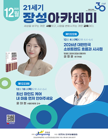 성장장성30(1995-2025 30th jangseong academy) 2025년 12월 21세기 장성아카데미 
	세상을 바꾸는 것은 사람이고, 사람을 변화시키는 것은 교육이다 
	제 1222회 12월 4일(목) 오후 4시 ~ 6시 2026년 대한민국 소비트렌드 흐름과 시사점 트렌드 코리아 2026 공동저자 권정윤 연구위원
	제 1223회 12월 18일(목) 오후 4시 ~ 6시 최신 마인드 케어 내 마음 먼저 안아주세요 윤대현 서울대병원 교수
	QR코드 이미지(이 QR 코드는 장성군 유튜브 페이지(https://m.youtube.com/channel/UCGmBrwYUF1JnERFsHRUAiWw)로 연결됩니다.
	주최 : 장성군 / 주관 : KMA 한국능률협회 / 장성문화예술회관 소공연장(장성읍 문화로 110) 전화 061-390-8577