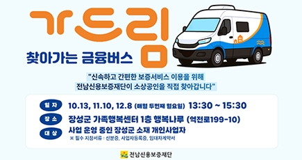 찾아가는 금융버스 가드림
신속하고 간편한 보증서비스 이용을 위해 전남신용보증재단이 소상공인을 직접 찾아갑니다.
일자 : 10.13, 11.10, 12.8(매월 두번째 월요일)13:30 ~ 15:30
장소 : 장성군 가족행복센터 층 행복나루 (역전로 199-10)
대상 : 사업운영 중인 장성군 소재 개인사업자
※필수 지참서류 : 신분증, 사업잗으록증, 임대차계약서
전남신용보증재단
