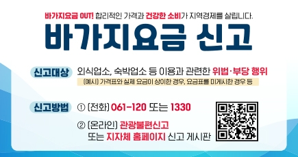 바가지요금 OUT! 합리적인 가격과 건강한 소비가 지역경제를 살립니다.
바가지요금 신고
신고대상 : 외식업소, 숙박업소 등 이용과 관련한 위법 · 부당 행위(예시) 가격표과 실제요금이 상이한 경우, 요금표를 미게시한 경우 등
신고방법 : 1. (전화) 061-120 또는 1330
2. (온라인) 관광불편신고 또는 지자체 홈페이지 신고 게시판
QR코드 이미지(이 QR 코드는 한국관광공사 국민참여 페이(https://knto.or.kr/TouristComplaint#action-print)로 연결됩니다.
(새창열림)