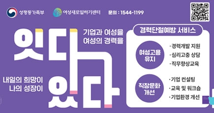 성평등가족부 여성새로일하기센터 문의 : 1544-1199
기업과 여성을, 여성의 경력을 잇다
내일의 희망이, 나의 성장이 있다
경력단절예방 서비스 
여성고용유지 - 경력개발 지원, 심리고충 상담, 직무향상 교육
직장문화개선 - 기업 컨설팅, 교육 및 워크숍, 기업환경 개선
(새창열림)